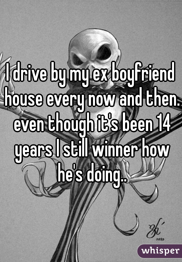 I drive by my ex boyfriend house every now and then. even though it's been 14 years I still winner how he's doing..