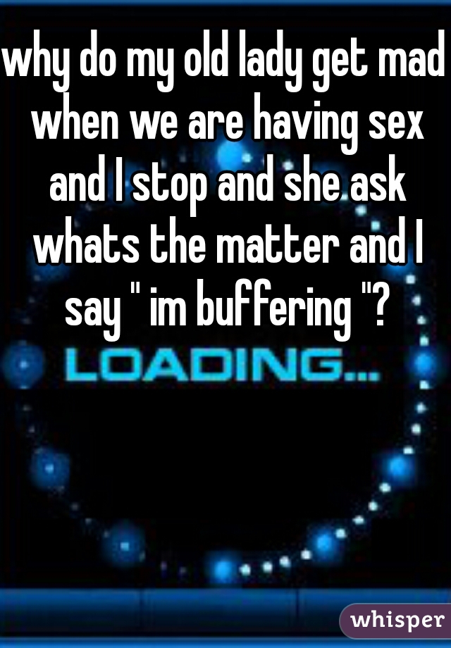 why do my old lady get mad when we are having sex and I stop and she ask whats the matter and I say " im buffering "?