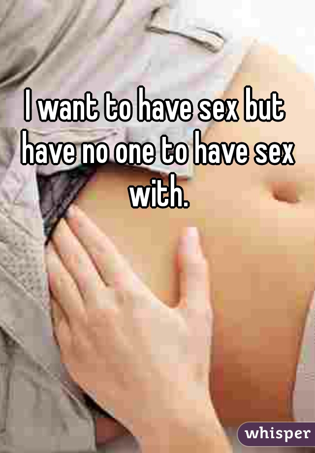 I want to have sex but have no one to have sex with.