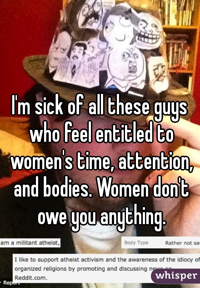 I'm sick of all these guys who feel entitled to women's time, attention, and bodies. Women don't owe you anything.