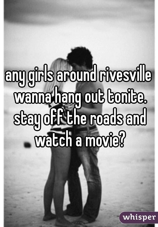 any girls around rivesville wanna hang out tonite. stay off the roads and watch a movie?