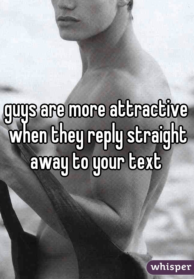 guys are more attractive when they reply straight away to your text 