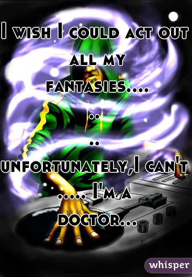 I wish I could act out all my fantasies........
unfortunately,I can't
..... I'm a doctor...  