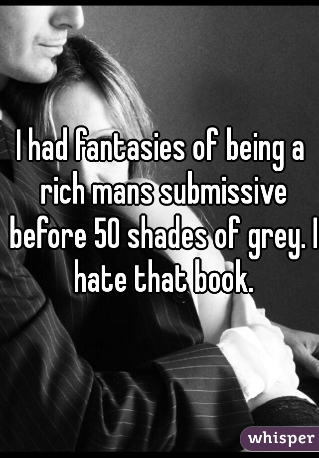 I had fantasies of being a rich mans submissive before 50 shades of grey. I hate that book.