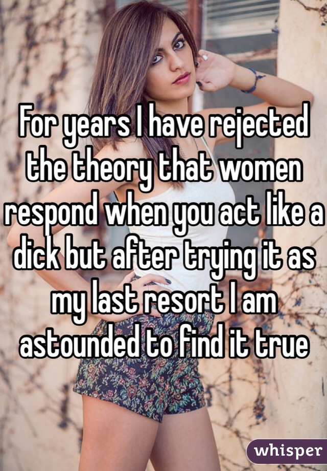 For years I have rejected the theory that women respond when you act like a dick but after trying it as my last resort I am astounded to find it true
