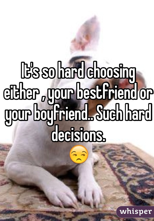 It's so hard choosing either , your bestfriend or your boyfriend.. Such hard decisions.
😒 