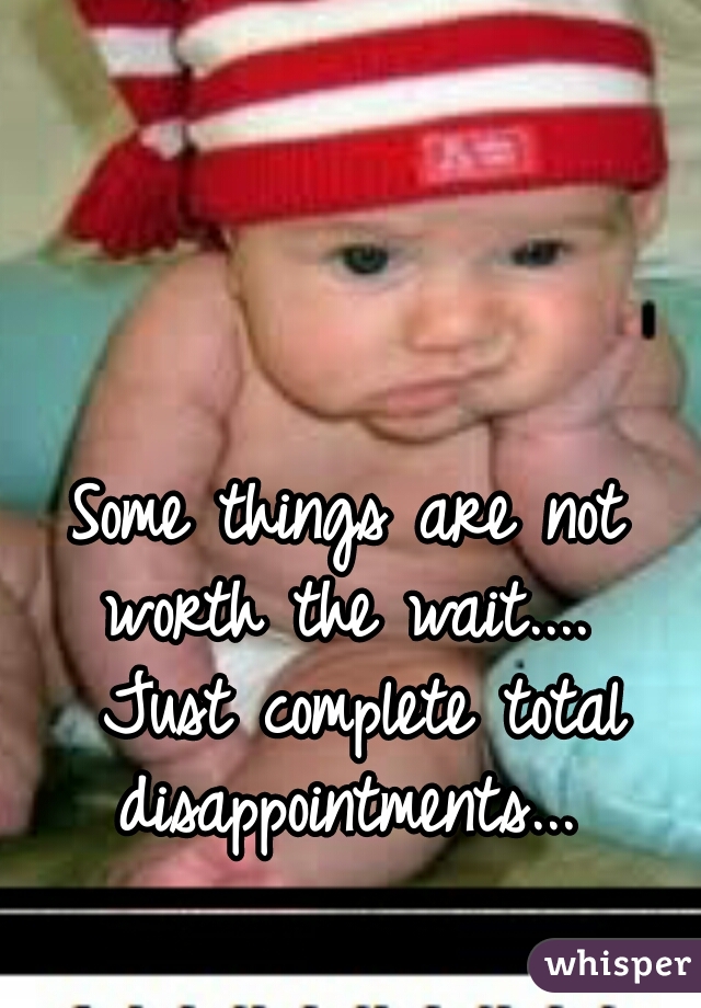 Some things are not worth the wait....  Just complete total disappointments... 