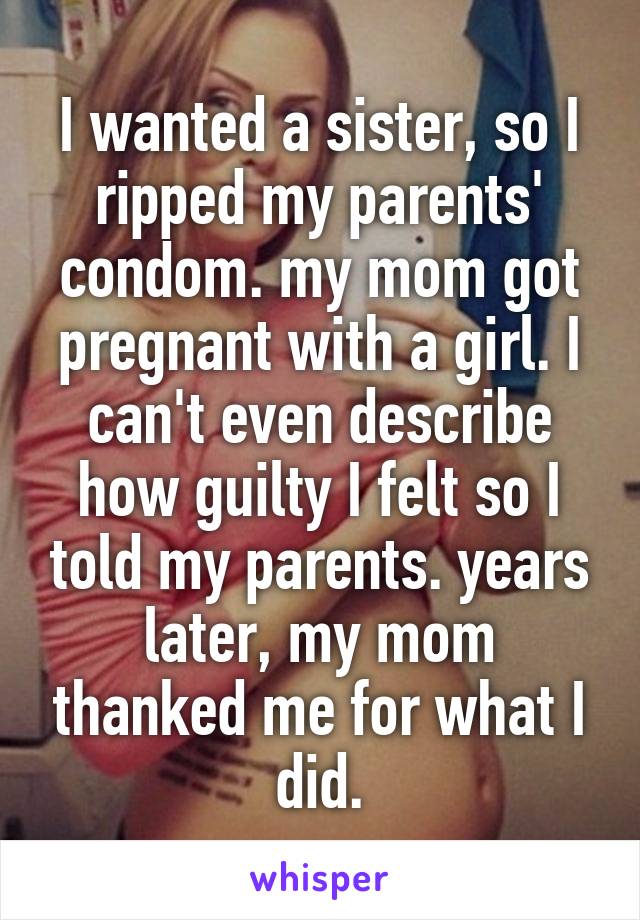 I wanted a sister, so I ripped my parents' condom. my mom got pregnant with a girl. I can't even describe how guilty I felt so I told my parents. years later, my mom thanked me for what I did.