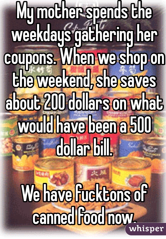My mother spends the weekdays gathering her coupons. When we shop on the weekend, she saves about 200 dollars on what would have been a 500 dollar bill.

We have fucktons of canned food now.
