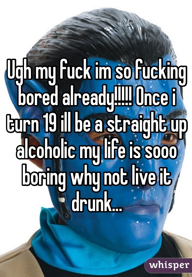 Ugh my fuck im so fucking bored already!!!!! Once i turn 19 ill be a straight up alcoholic my life is sooo boring why not live it drunk...