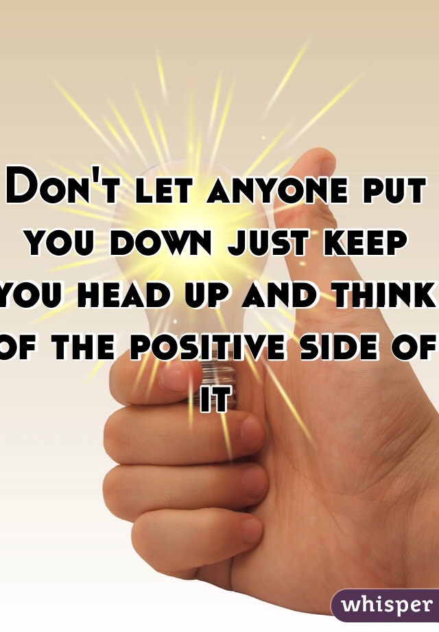 Don't let anyone put you down just keep you head up and think of the positive side of it 