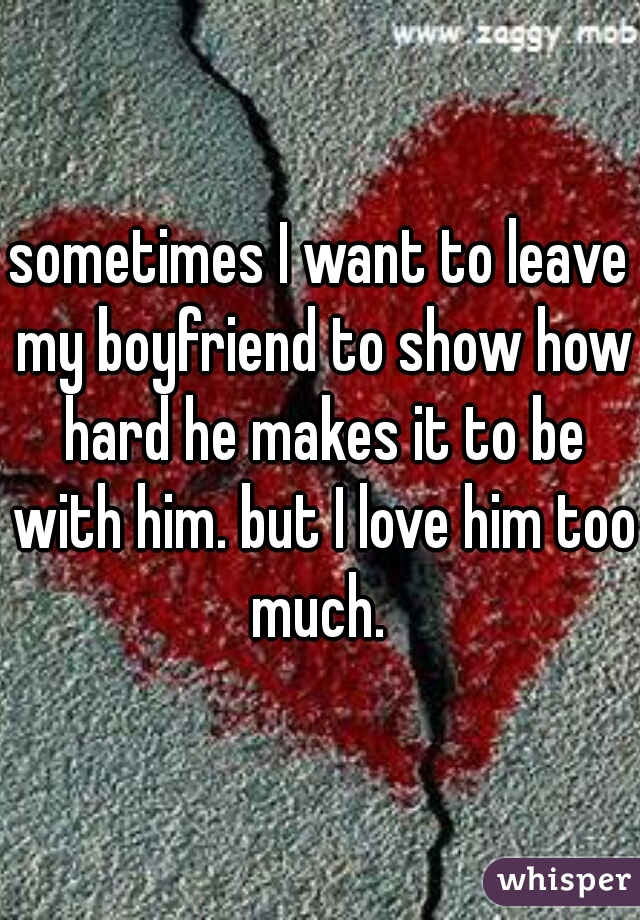 sometimes I want to leave my boyfriend to show how hard he makes it to be with him. but I love him too much. 