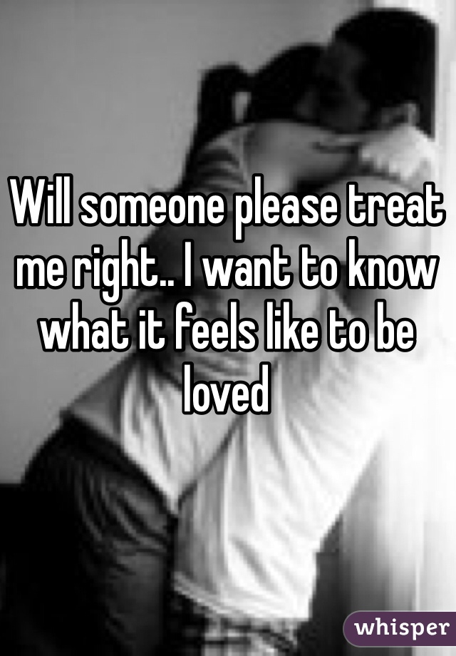 Will someone please treat me right.. I want to know what it feels like to be loved 