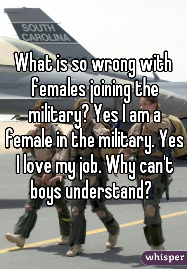 What is so wrong with females joining the military? Yes I am a female in the military. Yes I love my job. Why can't boys understand?  