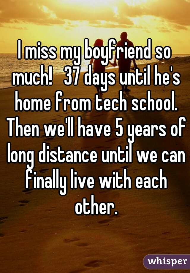 I miss my boyfriend so much!   37 days until he's home from tech school. Then we'll have 5 years of long distance until we can finally live with each other.