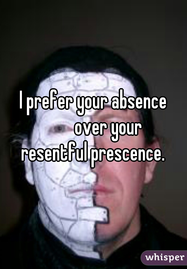 I prefer your absence
         over your 
resentful prescence.