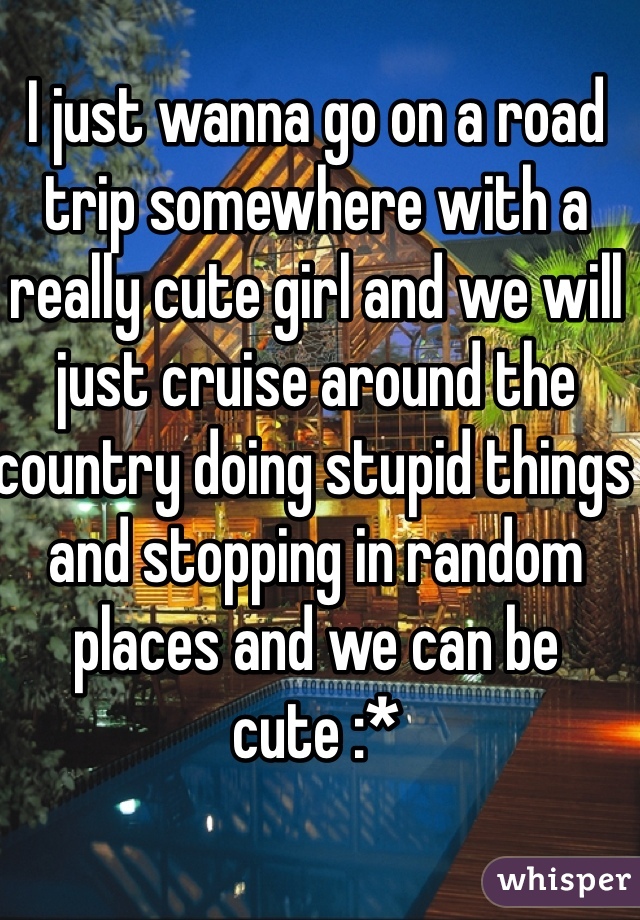 I just wanna go on a road trip somewhere with a really cute girl and we will just cruise around the country doing stupid things and stopping in random places and we can be cute :*