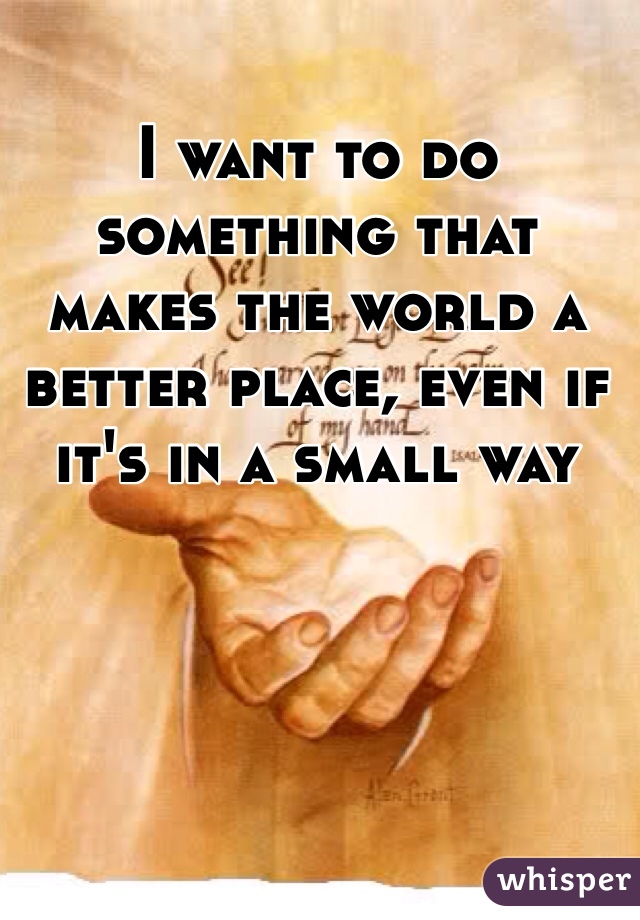 I want to do something that makes the world a better place, even if it's in a small way