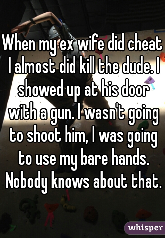 When my ex wife did cheat I almost did kill the dude. I showed up at his door with a gun. I wasn't going to shoot him, I was going to use my bare hands. Nobody knows about that.