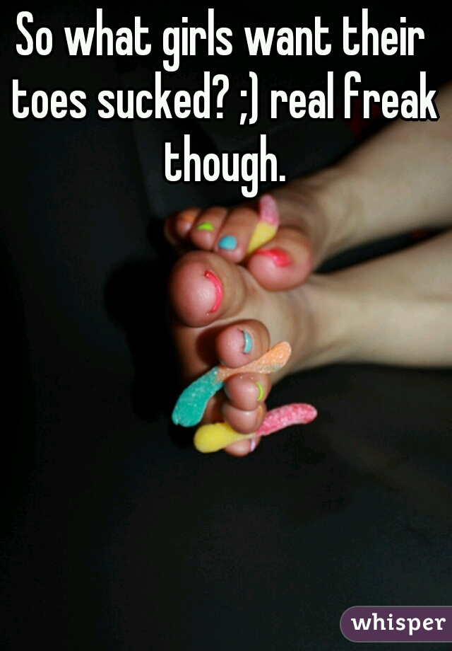 So what girls want their toes sucked? ;) real freak though.