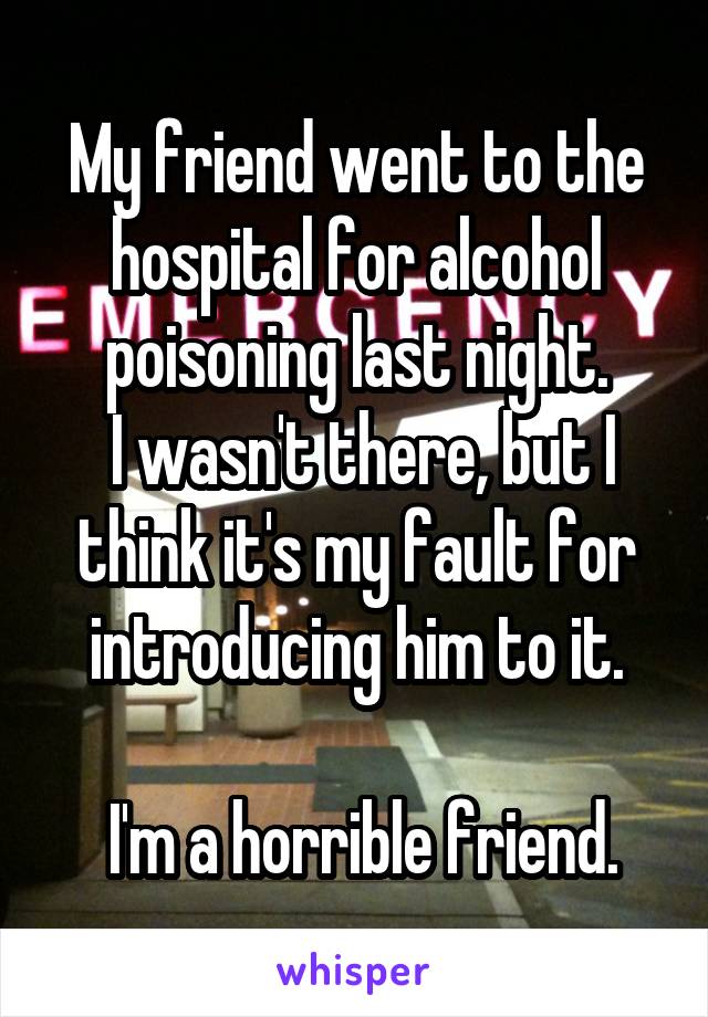 My friend went to the hospital for alcohol poisoning last night.
 I wasn't there, but I think it's my fault for introducing him to it.

 I'm a horrible friend.