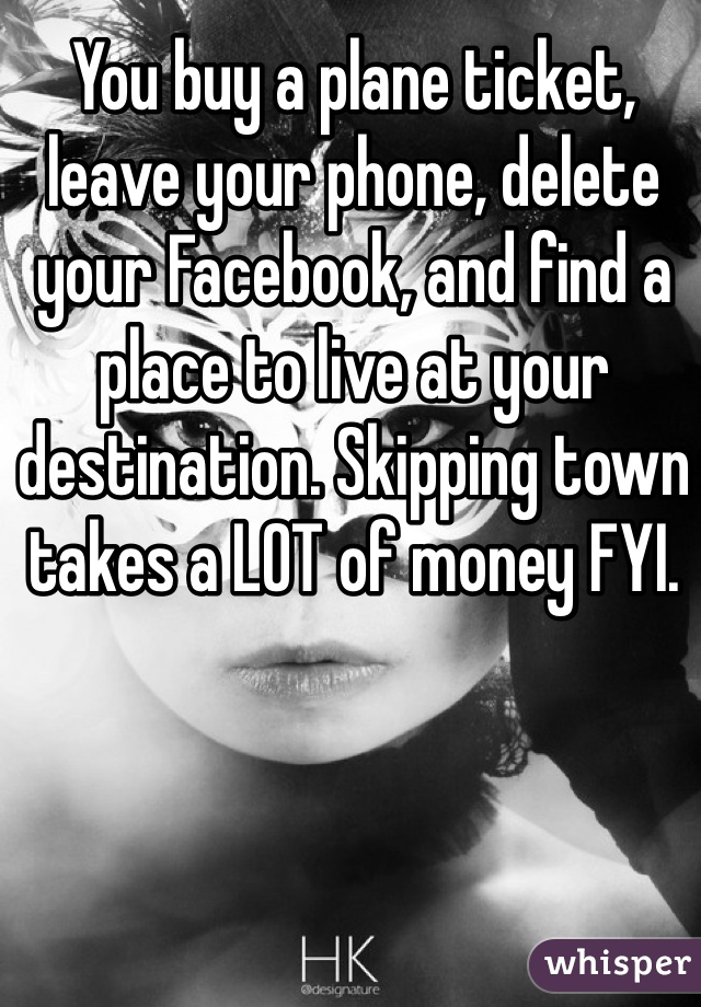 You buy a plane ticket, leave your phone, delete your Facebook, and find a place to live at your destination. Skipping town takes a LOT of money FYI.