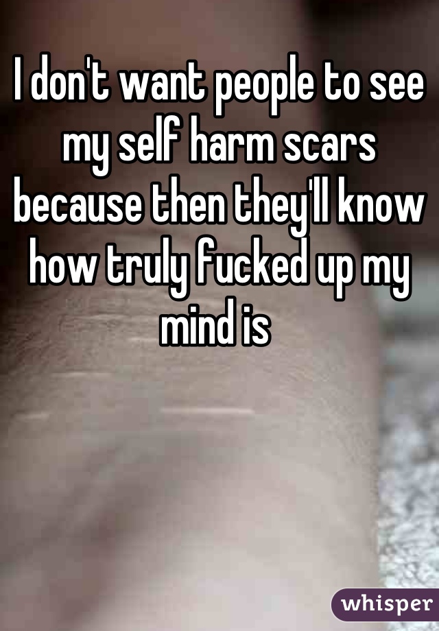 I don't want people to see my self harm scars because then they'll know how truly fucked up my mind is 