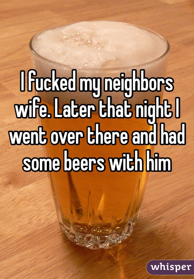 I fucked my neighbors wife. Later that night I went over there and had some beers with him