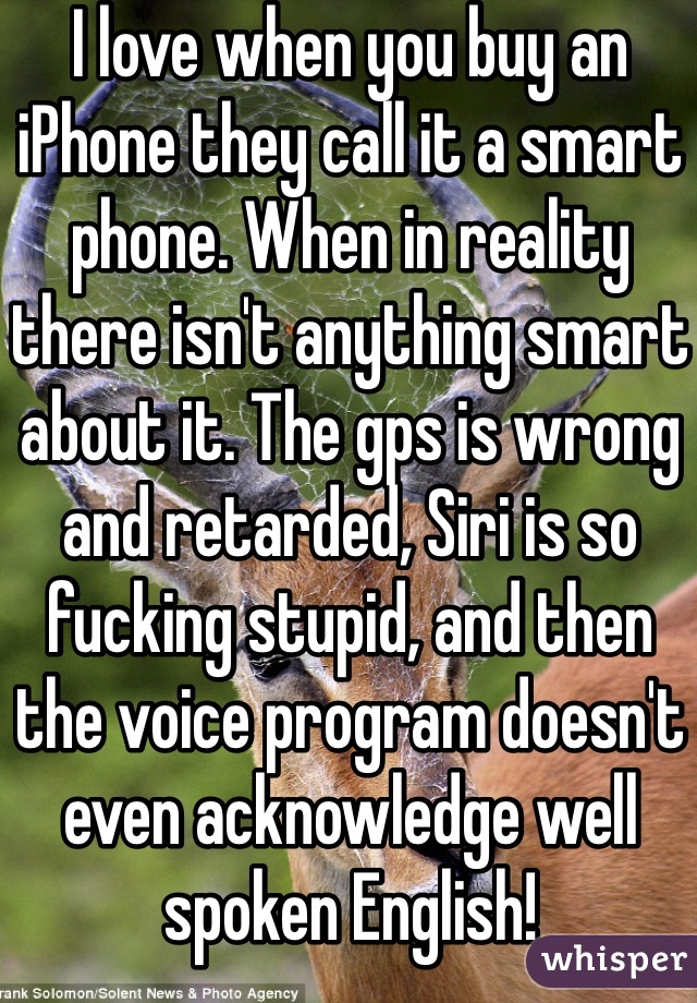 I love when you buy an iPhone they call it a smart phone. When in reality there isn't anything smart about it. The gps is wrong and retarded, Siri is so fucking stupid, and then the voice program doesn't even acknowledge well spoken English!