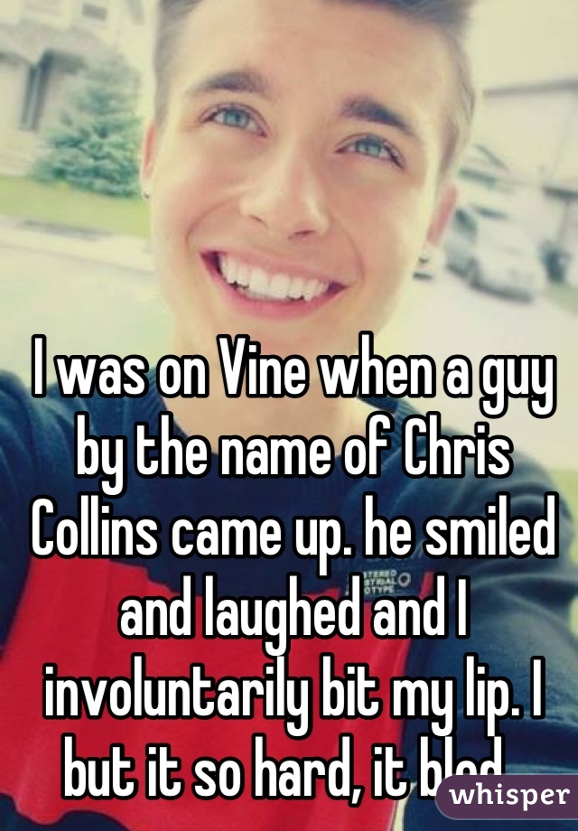 I was on Vine when a guy by the name of Chris Collins came up. he smiled and laughed and I involuntarily bit my lip. I but it so hard, it bled. 
