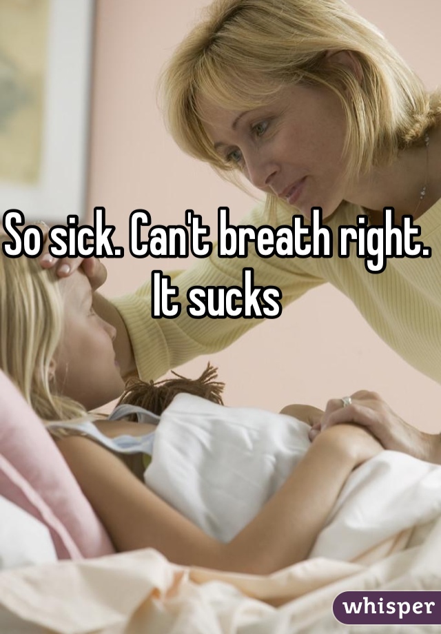 So sick. Can't breath right. It sucks 
