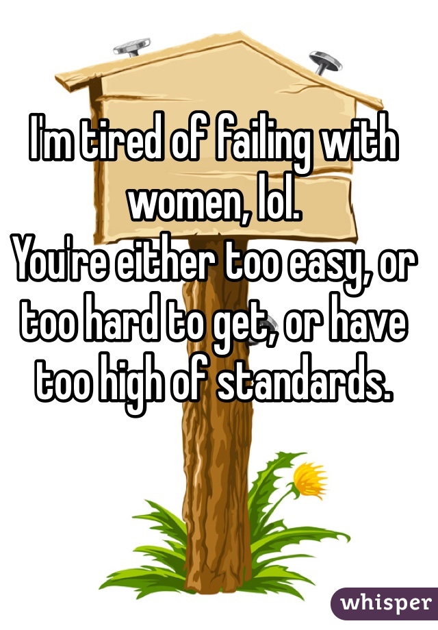 I'm tired of failing with women, lol.
You're either too easy, or too hard to get, or have too high of standards.
