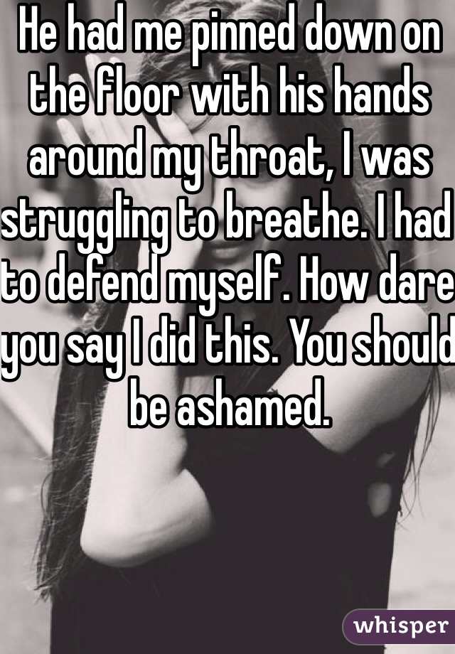 He had me pinned down on the floor with his hands around my throat, I was struggling to breathe. I had to defend myself. How dare you say I did this. You should be ashamed. 
