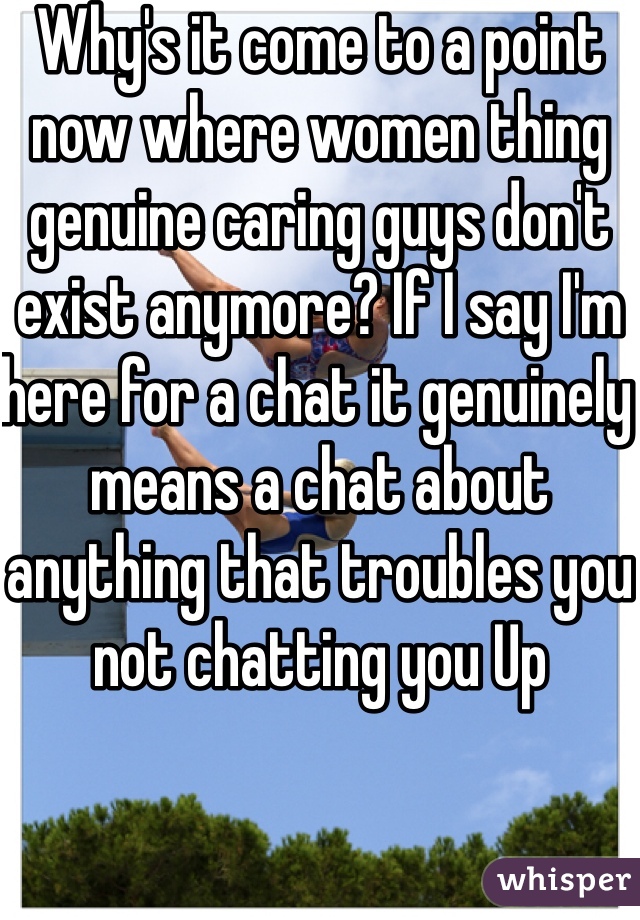 Why's it come to a point now where women thing genuine caring guys don't exist anymore? If I say I'm here for a chat it genuinely means a chat about anything that troubles you not chatting you Up