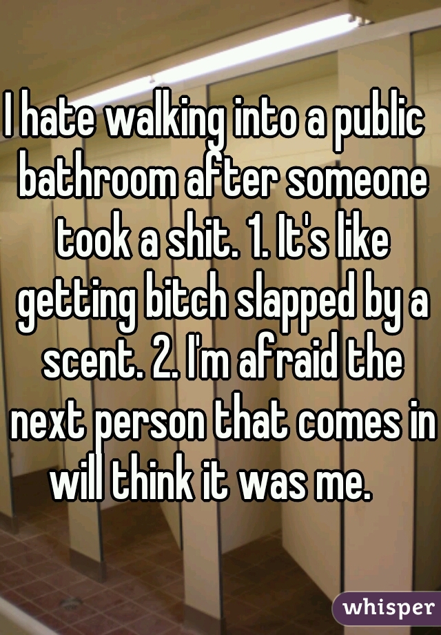 I hate walking into a public  bathroom after someone took a shit. 1. It's like getting bitch slapped by a scent. 2. I'm afraid the next person that comes in will think it was me.   
