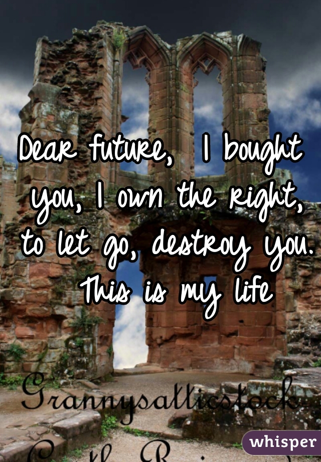 Dear future,  I bought you, I own the right, to let go, destroy you.  This is my life