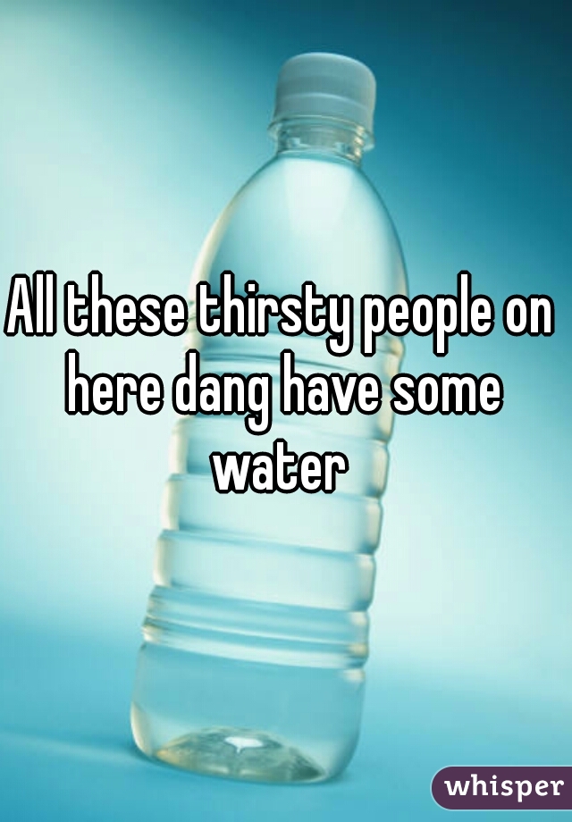 All these thirsty people on here dang have some water 
