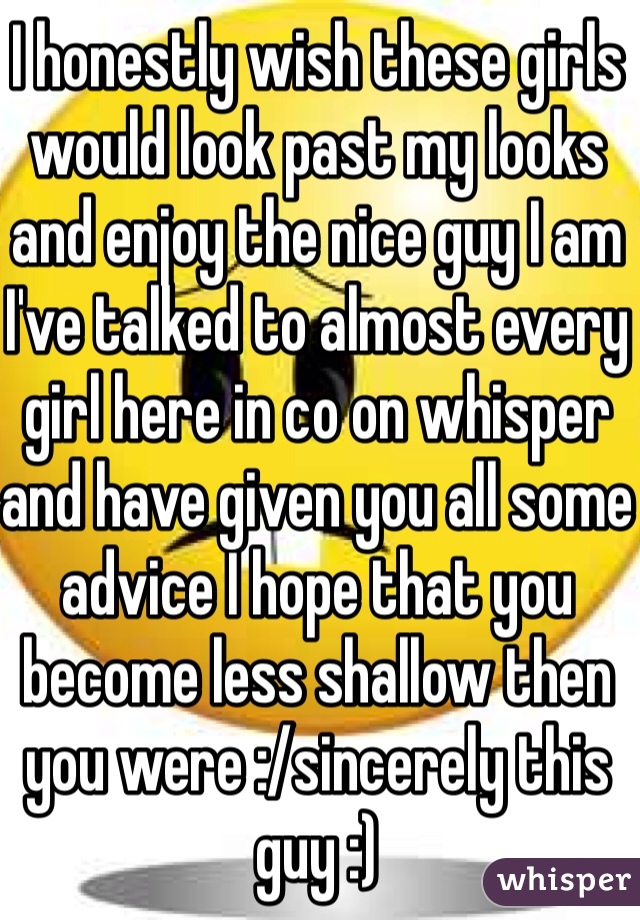 I honestly wish these girls would look past my looks and enjoy the nice guy I am I've talked to almost every girl here in co on whisper and have given you all some advice I hope that you become less shallow then you were :/sincerely this guy :)