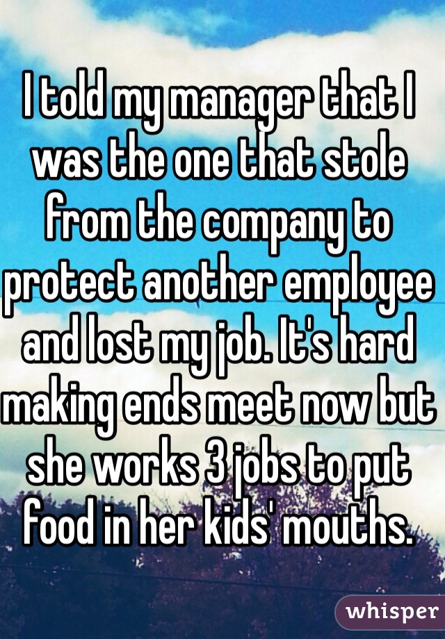 I told my manager that I was the one that stole from the company to protect another employee and lost my job. It's hard making ends meet now but she works 3 jobs to put food in her kids' mouths.