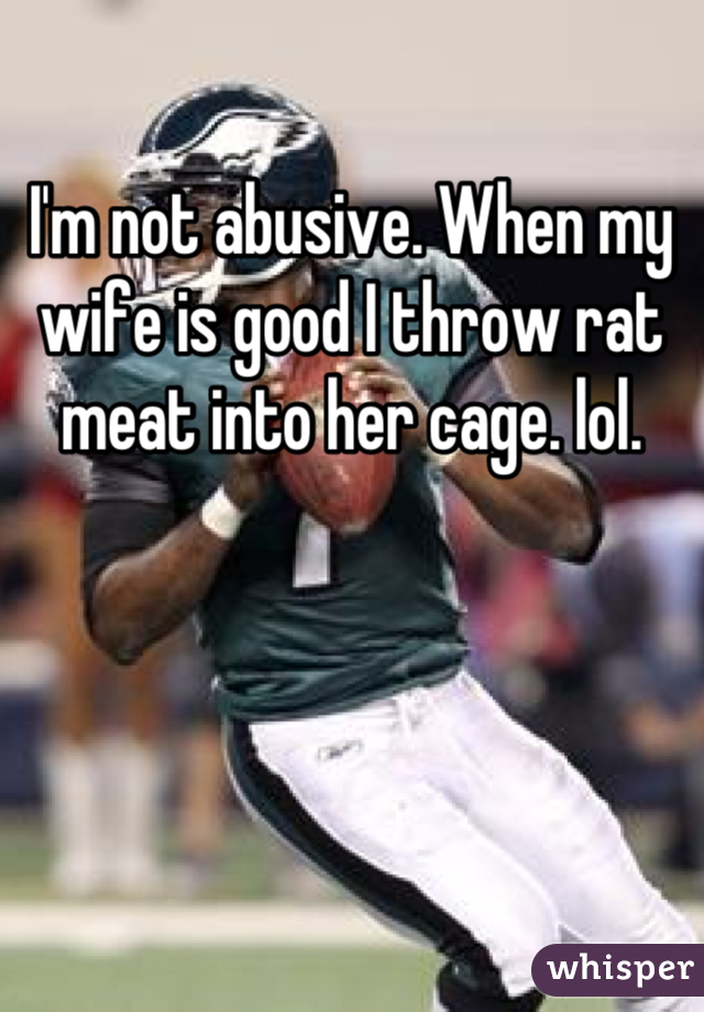 I'm not abusive. When my wife is good I throw rat meat into her cage. lol.