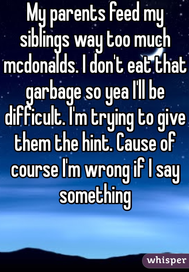 My parents feed my siblings way too much mcdonalds. I don't eat that garbage so yea I'll be difficult. I'm trying to give them the hint. Cause of course I'm wrong if I say something 