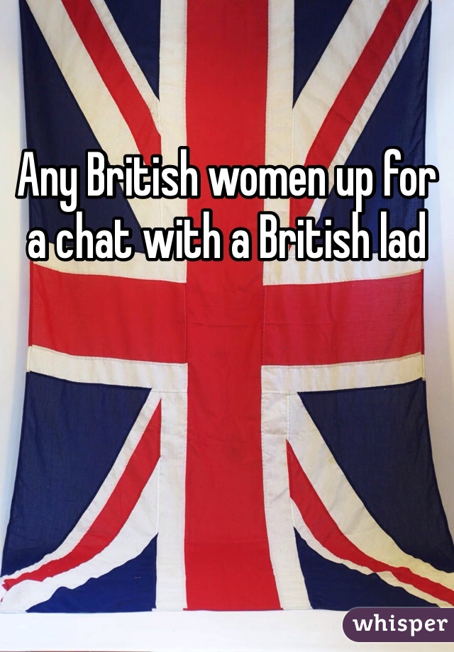 Any British women up for a chat with a British lad 