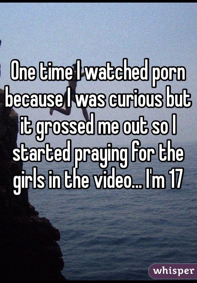 One time I watched porn because I was curious but it grossed me out so I started praying for the girls in the video... I'm 17