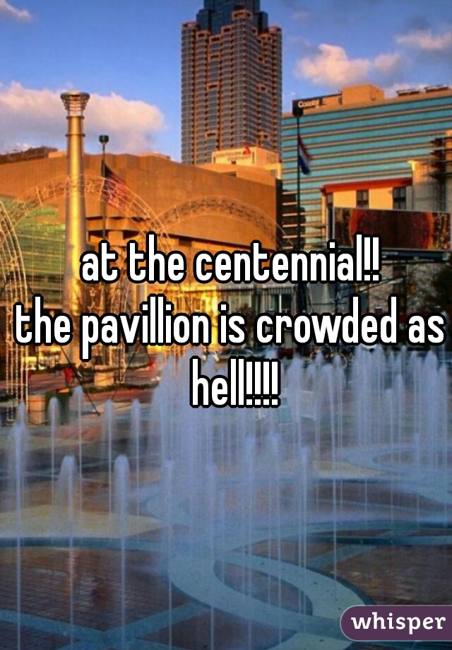 at the centennial!!
the pavillion is crowded as hell!!!!
