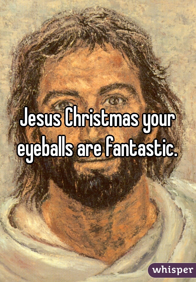 Jesus Christmas your eyeballs are fantastic. 