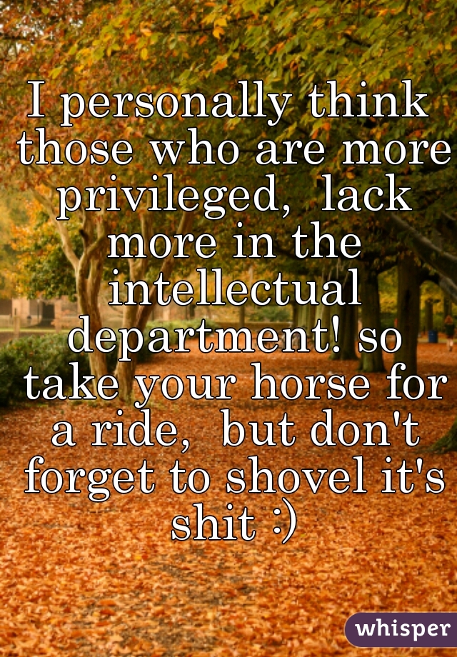 I personally think those who are more privileged,  lack more in the intellectual department! so take your horse for a ride,  but don't forget to shovel it's shit :)