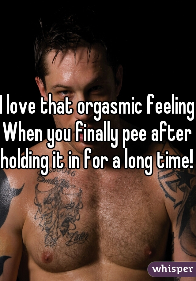 I love that orgasmic feeling
When you finally pee after holding it in for a long time! 