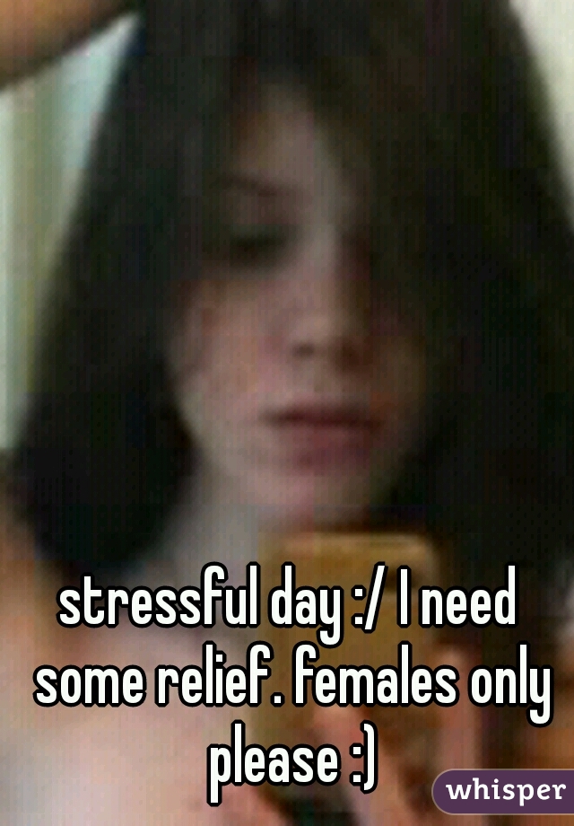 stressful day :/ I need some relief. females only please :)