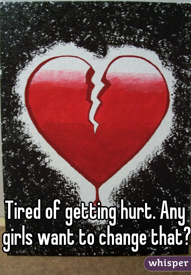 Tired of getting hurt. Any girls want to change that?