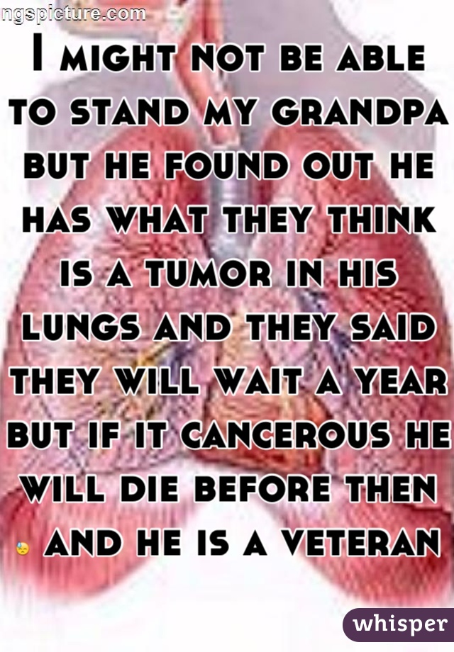 I might not be able to stand my grandpa but he found out he has what they think is a tumor in his lungs and they said they will wait a year but if it cancerous he will die before then  😓 and he is a veteran  